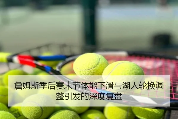 詹姆斯季后赛末节体能下滑与湖人轮换调整引发的深度复盘