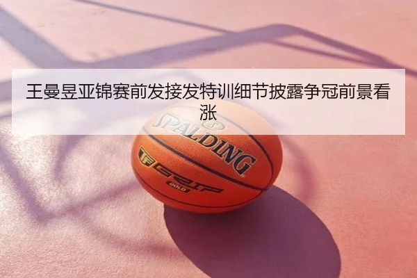 王曼昱亚锦赛前发接发特训细节披露争冠前景看涨
