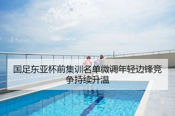 国足东亚杯前集训名单微调年轻边锋竞争持续升温