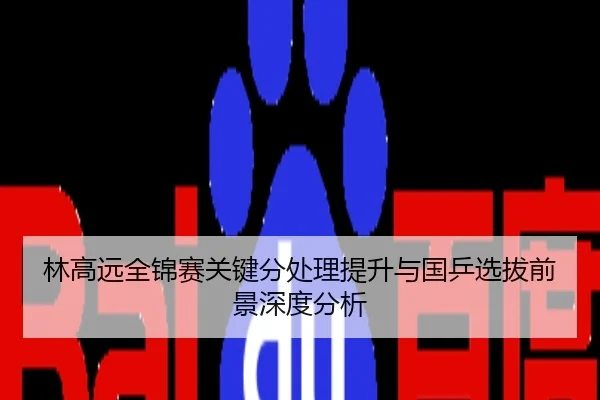 林高远全锦赛关键分处理提升与国乒选拔前景深度分析