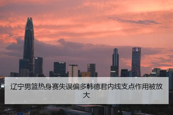 辽宁男篮热身赛失误偏多韩德君内线支点作用被放大