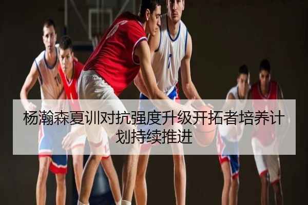 杨瀚森夏训对抗强度升级开拓者培养计划持续推进