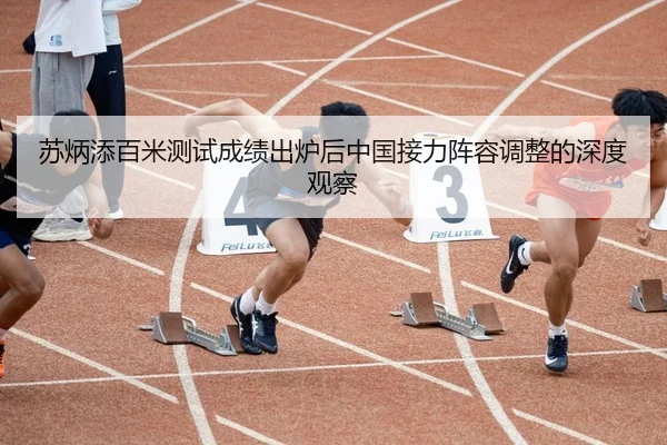 苏炳添百米测试成绩出炉后中国接力阵容调整的深度观察