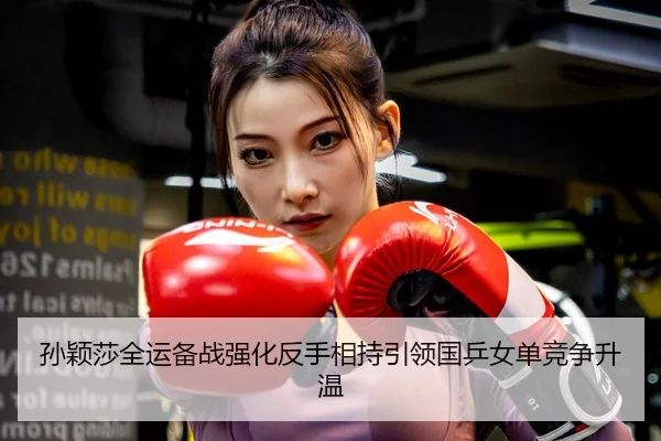 孙颖莎全运备战强化反手相持引领国乒女单竞争升温